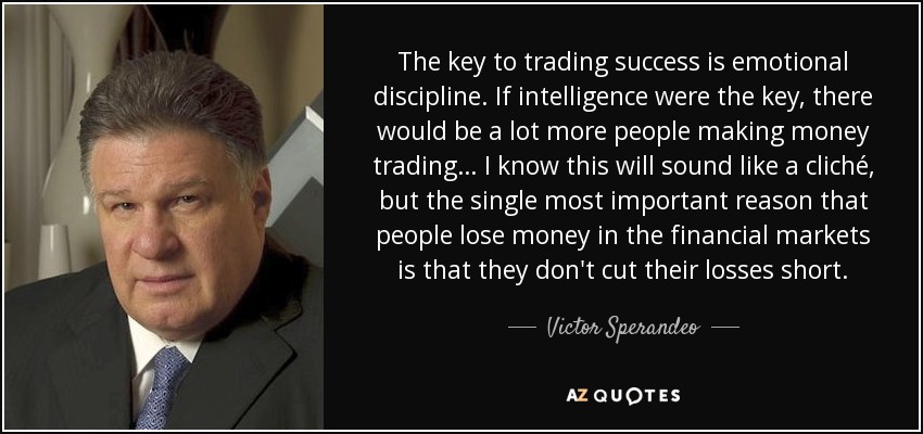 The key to trading success is emotional discipline. If intelligence were the key, there would be a lot more people making money trading… I know this will sound like a cliché, but the single most important reason that people lose money in the financial markets is that they don't cut their losses short. - Victor Sperandeo