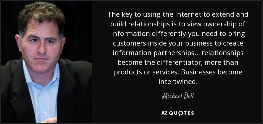 The key to using the Internet to extend and build relationships is to view ownership of information differently-you need to bring customers inside your business to create information partnerships ... relationships become the differentiator, more than products or services. Businesses become intertwined. - Michael Dell
