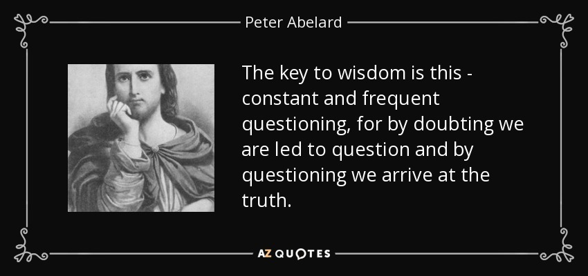 The key to wisdom is this - constant and frequent questioning, for by doubting we are led to question and by questioning we arrive at the truth. - Peter Abelard