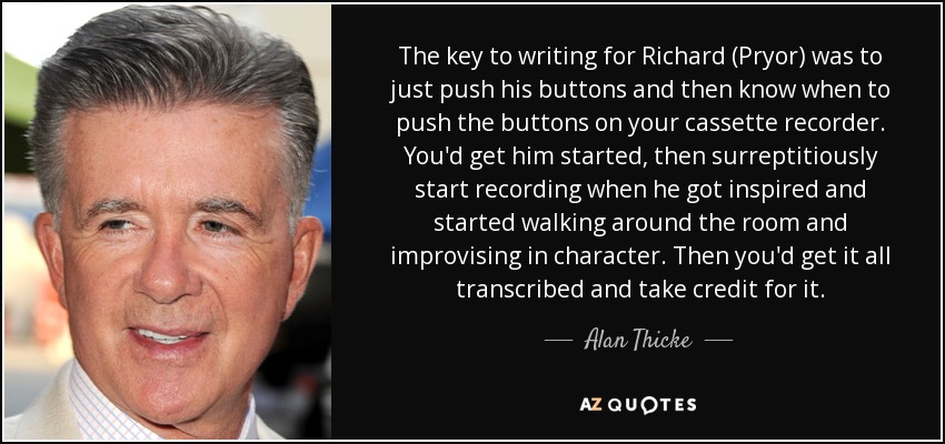 The key to writing for Richard (Pryor) was to just push his buttons and then know when to push the buttons on your cassette recorder. You'd get him started, then surreptitiously start recording when he got inspired and started walking around the room and improvising in character. Then you'd get it all transcribed and take credit for it. - Alan Thicke