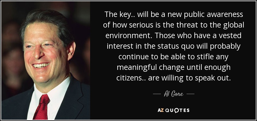 The key.. will be a new public awareness of how serious is the threat to the global environment. Those who have a vested interest in the status quo will probably continue to be able to stifle any meaningful change until enough citizens.. are willing to speak out. - Al Gore