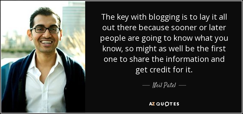 The key with blogging is to lay it all out there because sooner or later people are going to know what you know, so might as well be the first one to share the information and get credit for it. - Neil Patel