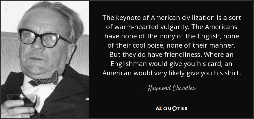 The keynote of American civilization is a sort of warm-hearted vulgarity. The Americans have none of the irony of the English, none of their cool poise, none of their manner. But they do have friendliness. Where an Englishman would give you his card, an American would very likely give you his shirt. - Raymond Chandler