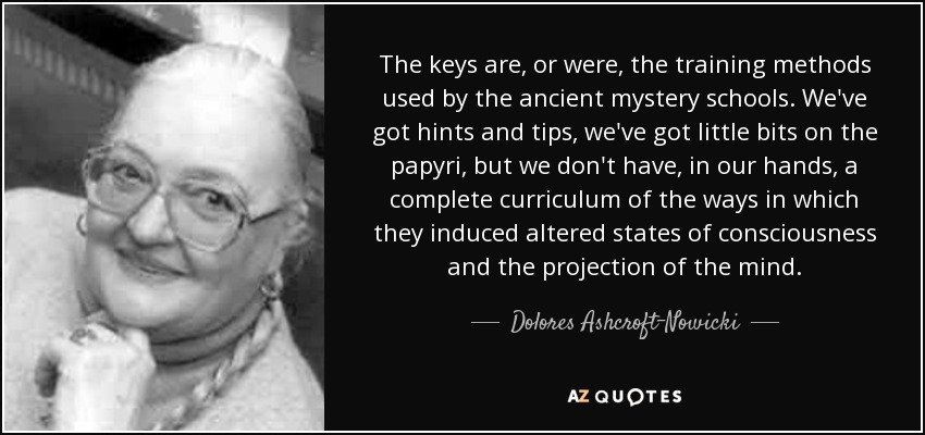 The keys are, or were, the training methods used by the ancient mystery schools. We've got hints and tips, we've got little bits on the papyri, but we don't have, in our hands, a complete curriculum of the ways in which they induced altered states of consciousness and the projection of the mind. - Dolores Ashcroft-Nowicki