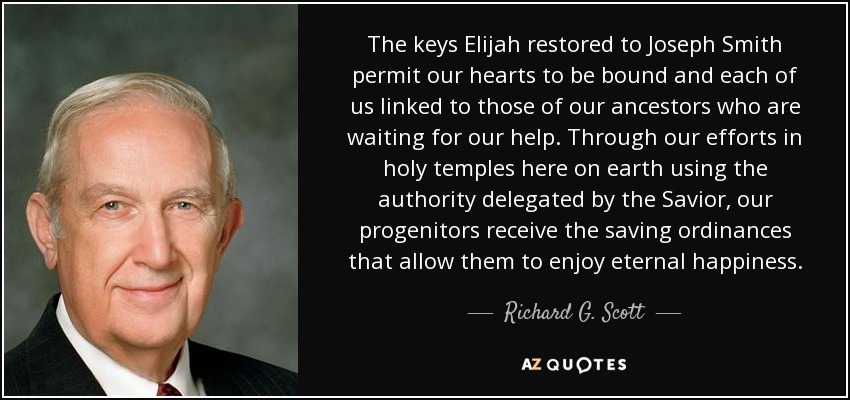 The keys Elijah restored to Joseph Smith permit our hearts to be bound and each of us linked to those of our ancestors who are waiting for our help. Through our efforts in holy temples here on earth using the authority delegated by the Savior, our progenitors receive the saving ordinances that allow them to enjoy eternal happiness. - Richard G. Scott