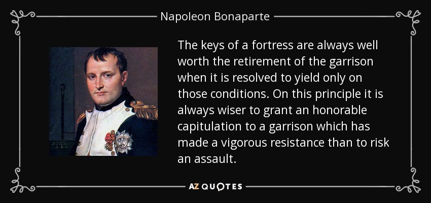 The keys of a fortress are always well worth the retirement of the garrison when it is resolved to yield only on those conditions. On this principle it is always wiser to grant an honorable capitulation to a garrison which has made a vigorous resistance than to risk an assault. - Napoleon Bonaparte