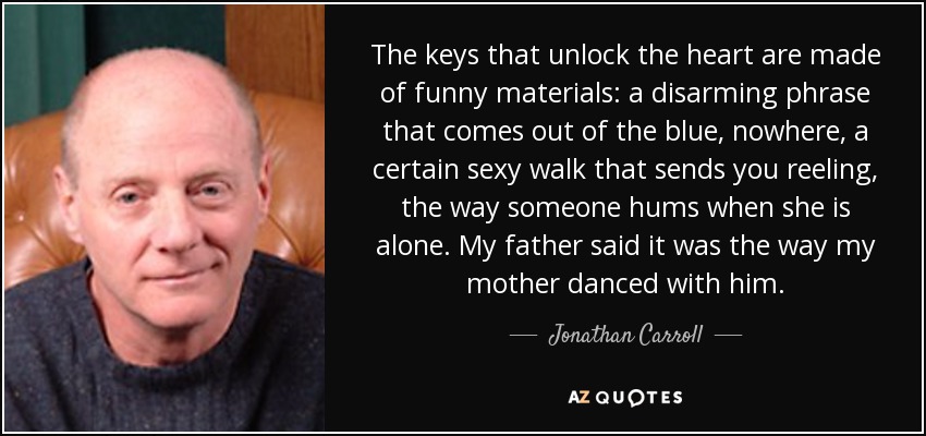 The keys that unlock the heart are made of funny materials: a disarming phrase that comes out of the blue, nowhere, a certain sexy walk that sends you reeling, the way someone hums when she is alone. My father said it was the way my mother danced with him. - Jonathan Carroll