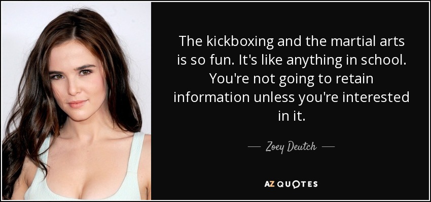 The kickboxing and the martial arts is so fun. It's like anything in school. You're not going to retain information unless you're interested in it. - Zoey Deutch