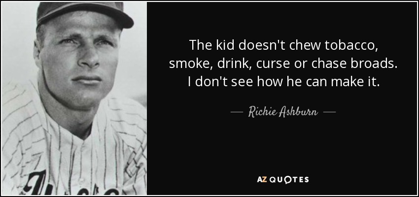 The kid doesn't chew tobacco, smoke, drink, curse or chase broads. I don't see how he can make it. - Richie Ashburn