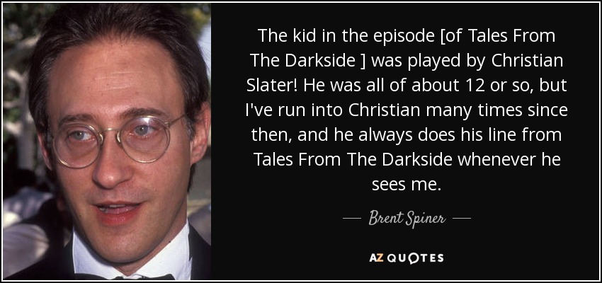 The kid in the episode [of Tales From The Darkside ] was played by Christian Slater! He was all of about 12 or so, but I've run into Christian many times since then, and he always does his line from Tales From The Darkside whenever he sees me. - Brent Spiner