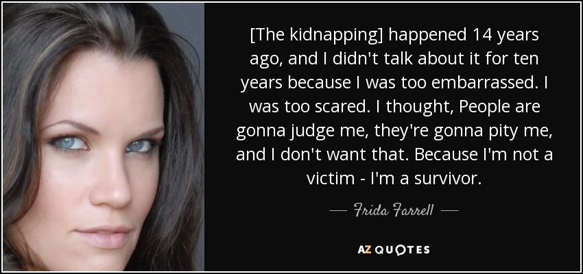 [The kidnapping] happened 14 years ago, and I didn't talk about it for ten years because I was too embarrassed. I was too scared. I thought, People are gonna judge me, they're gonna pity me, and I don't want that. Because I'm not a victim - I'm a survivor. - Frida Farrell