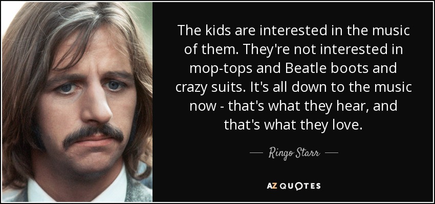 The kids are interested in the music of them. They're not interested in mop-tops and Beatle boots and crazy suits. It's all down to the music now - that's what they hear, and that's what they love. - Ringo Starr