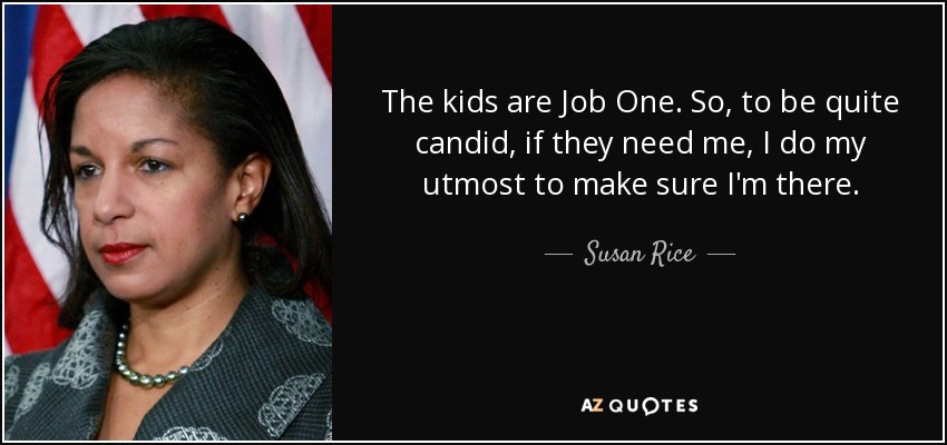 The kids are Job One. So, to be quite candid, if they need me, I do my utmost to make sure I'm there. - Susan Rice
