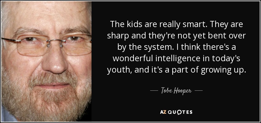The kids are really smart. They are sharp and they're not yet bent over by the system. I think there's a wonderful intelligence in today's youth, and it's a part of growing up. - Tobe Hooper