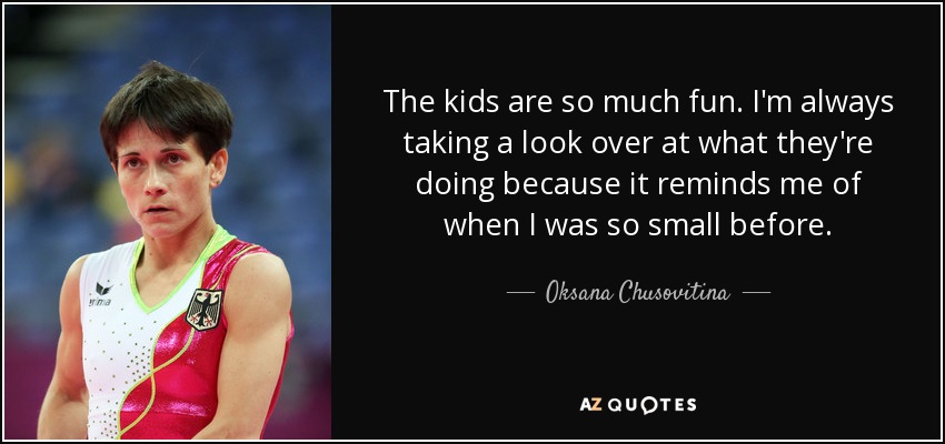 The kids are so much fun. I'm always taking a look over at what they're doing because it reminds me of when I was so small before. - Oksana Chusovitina