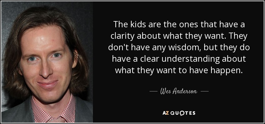 The kids are the ones that have a clarity about what they want. They don't have any wisdom, but they do have a clear understanding about what they want to have happen. - Wes Anderson