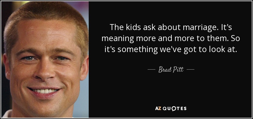 The kids ask about marriage. It's meaning more and more to them. So it's something we've got to look at. - Brad Pitt