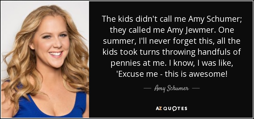 The kids didn't call me Amy Schumer; they called me Amy Jewmer. One summer, I'll never forget this, all the kids took turns throwing handfuls of pennies at me. I know, I was like, 'Excuse me - this is awesome! - Amy Schumer