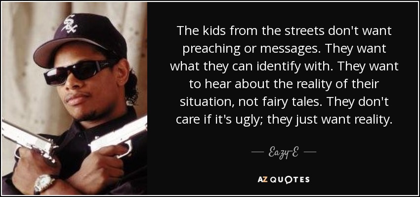 The kids from the streets don't want preaching or messages. They want what they can identify with. They want to hear about the reality of their situation, not fairy tales. They don't care if it's ugly; they just want reality. - Eazy-E