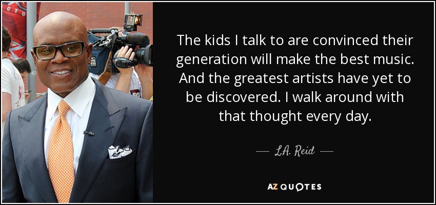 The kids I talk to are convinced their generation will make the best music. And the greatest artists have yet to be discovered. I walk around with that thought every day. - L.A. Reid