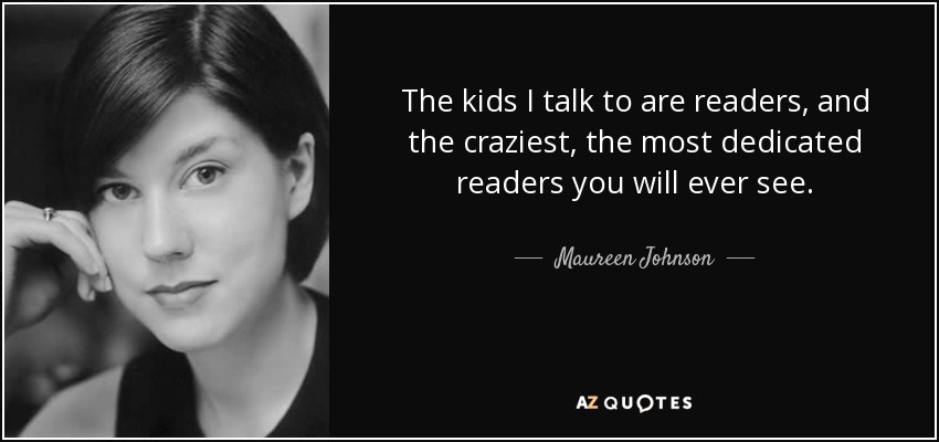 The kids I talk to are readers, and the craziest, the most dedicated readers you will ever see. - Maureen Johnson