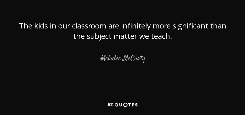 The kids in our classroom are infinitely more significant than the subject matter we teach. - Meladee McCarty
