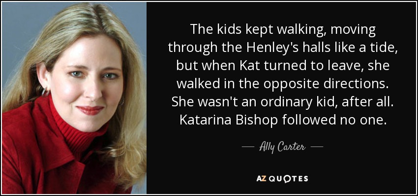 The kids kept walking, moving through the Henley's halls like a tide, but when Kat turned to leave, she walked in the opposite directions. She wasn't an ordinary kid, after all. Katarina Bishop followed no one. - Ally Carter