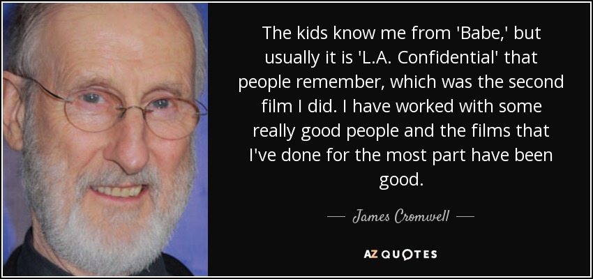 The kids know me from 'Babe,' but usually it is 'L.A. Confidential' that people remember, which was the second film I did. I have worked with some really good people and the films that I've done for the most part have been good. - James Cromwell