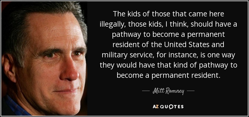The kids of those that came here illegally, those kids, I think, should have a pathway to become a permanent resident of the United States and military service, for instance, is one way they would have that kind of pathway to become a permanent resident. - Mitt Romney