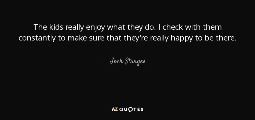 The kids really enjoy what they do. I check with them constantly to make sure that they're really happy to be there. - Jock Sturges