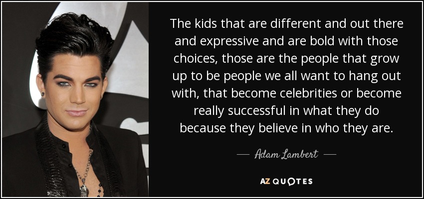 The kids that are different and out there and expressive and are bold with those choices, those are the people that grow up to be people we all want to hang out with, that become celebrities or become really successful in what they do because they believe in who they are. - Adam Lambert