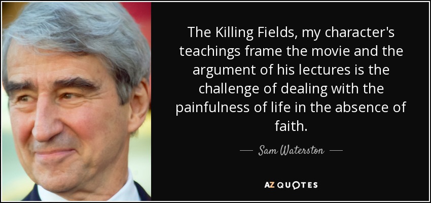 The Killing Fields, my character's teachings frame the movie and the argument of his lectures is the challenge of dealing with the painfulness of life in the absence of faith. - Sam Waterston