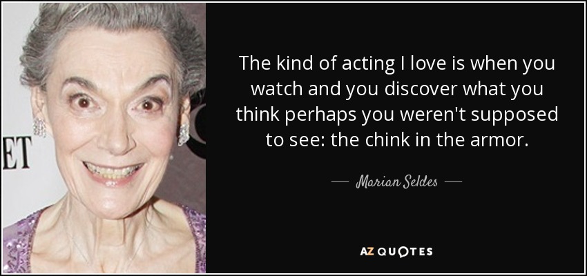 The kind of acting I love is when you watch and you discover what you think perhaps you weren't supposed to see: the chink in the armor. - Marian Seldes