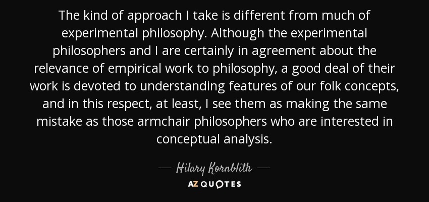 The kind of approach I take is different from much of experimental philosophy. Although the experimental philosophers and I are certainly in agreement about the relevance of empirical work to philosophy, a good deal of their work is devoted to understanding features of our folk concepts, and in this respect, at least, I see them as making the same mistake as those armchair philosophers who are interested in conceptual analysis. - Hilary Kornblith