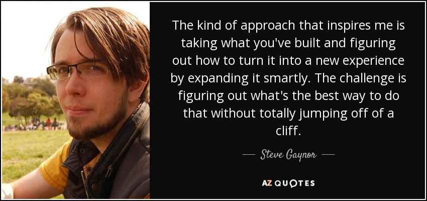The kind of approach that inspires me is taking what you've built and figuring out how to turn it into a new experience by expanding it smartly. The challenge is figuring out what's the best way to do that without totally jumping off of a cliff. - Steve Gaynor