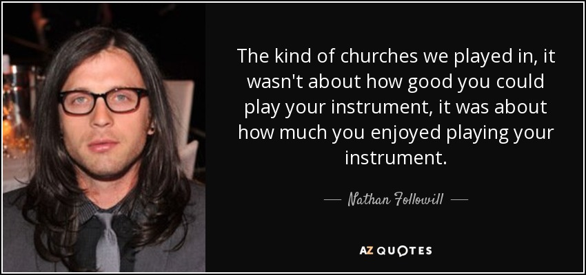 The kind of churches we played in, it wasn't about how good you could play your instrument, it was about how much you enjoyed playing your instrument. - Nathan Followill