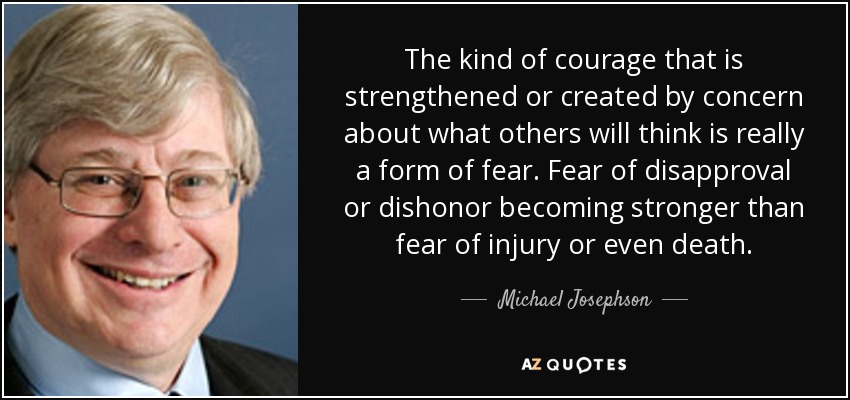 The kind of courage that is strengthened or created by concern about what others will think is really a form of fear. Fear of disapproval or dishonor becoming stronger than fear of injury or even death. - Michael Josephson