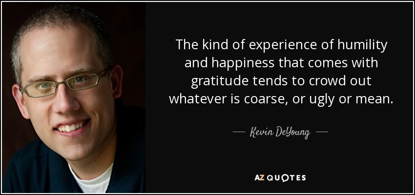 The kind of experience of humility and happiness that comes with gratitude tends to crowd out whatever is coarse, or ugly or mean. - Kevin DeYoung