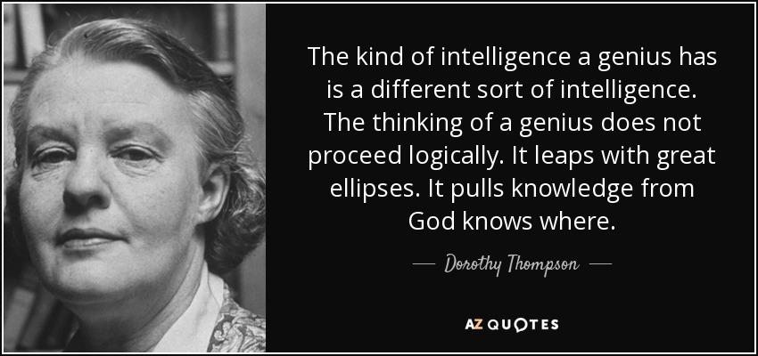 The kind of intelligence a genius has is a different sort of intelligence. The thinking of a genius does not proceed logically. It leaps with great ellipses. It pulls knowledge from God knows where. - Dorothy Thompson