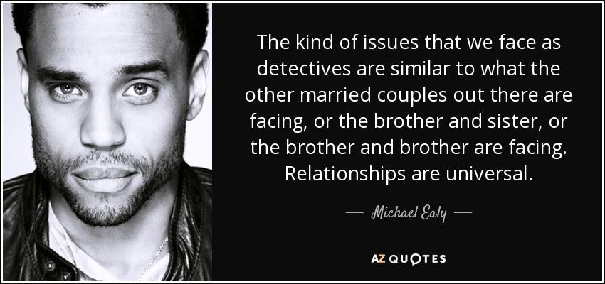 The kind of issues that we face as detectives are similar to what the other married couples out there are facing, or the brother and sister, or the brother and brother are facing. Relationships are universal. - Michael Ealy