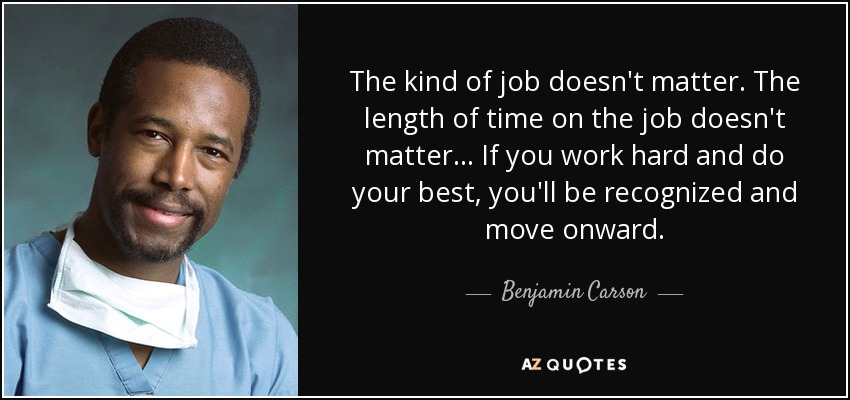 The kind of job doesn't matter. The length of time on the job doesn't matter... If you work hard and do your best, you'll be recognized and move onward. - Benjamin Carson