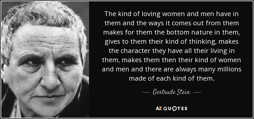 The kind of loving women and men have in them and the ways it comes out from them makes for them the bottom nature in them, gives to them their kind of thinking, makes the character they have all their living in them, makes them then their kind of women and men and there are always many millions made of each kind of them. - Gertrude Stein