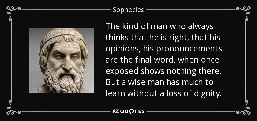 The kind of man who always thinks that he is right, that his opinions, his pronouncements, are the final word, when once exposed shows nothing there. But a wise man has much to learn without a loss of dignity. - Sophocles