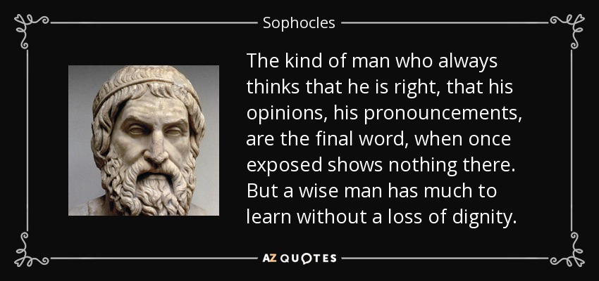 The kind of man who always thinks that he is right, that his opinions, his pronouncements, are the final word, when once exposed shows nothing there. But a wise man has much to learn without a loss of dignity. - Sophocles