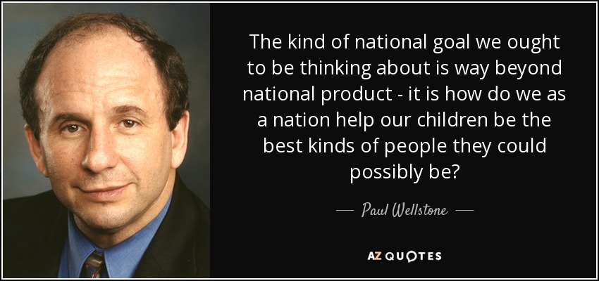The kind of national goal we ought to be thinking about is way beyond national product - it is how do we as a nation help our children be the best kinds of people they could possibly be? - Paul Wellstone