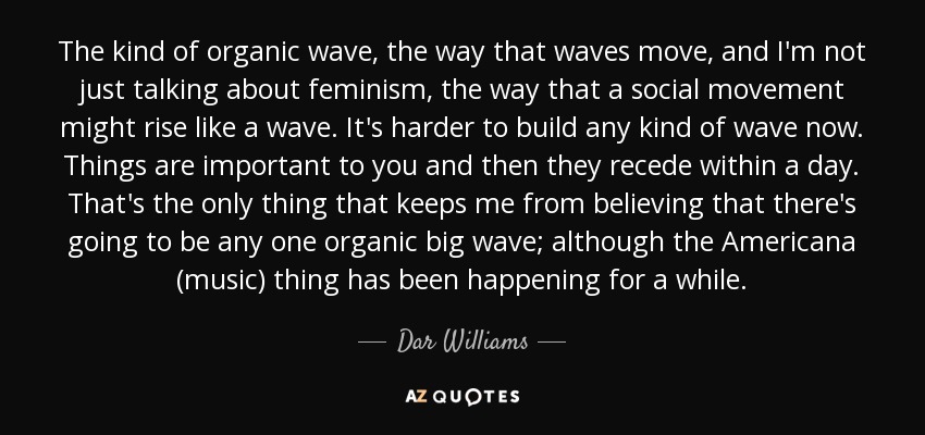 The kind of organic wave, the way that waves move, and I'm not just talking about feminism, the way that a social movement might rise like a wave. It's harder to build any kind of wave now. Things are important to you and then they recede within a day. That's the only thing that keeps me from believing that there's going to be any one organic big wave; although the Americana (music) thing has been happening for a while. - Dar Williams