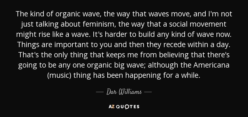 The kind of organic wave, the way that waves move, and I'm not just talking about feminism, the way that a social movement might rise like a wave. It's harder to build any kind of wave now. Things are important to you and then they recede within a day. That's the only thing that keeps me from believing that there's going to be any one organic big wave; although the Americana (music) thing has been happening for a while. - Dar Williams