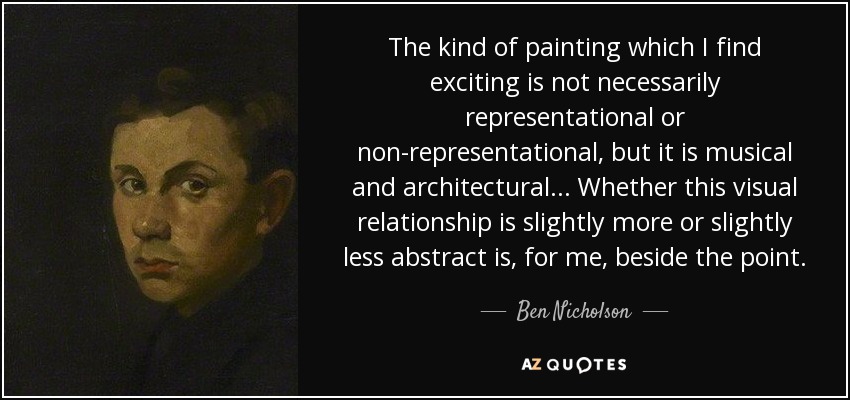 The kind of painting which I find exciting is not necessarily representational or non-representational, but it is musical and architectural... Whether this visual relationship is slightly more or slightly less abstract is, for me, beside the point. - Ben Nicholson