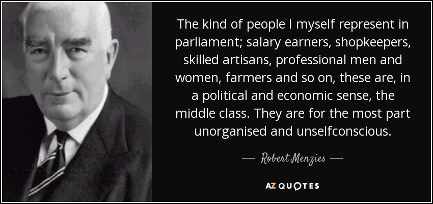 The kind of people I myself represent in parliament; salary earners, shopkeepers, skilled artisans, professional men and women, farmers and so on, these are, in a political and economic sense, the middle class. They are for the most part unorganised and unselfconscious. - Robert Menzies