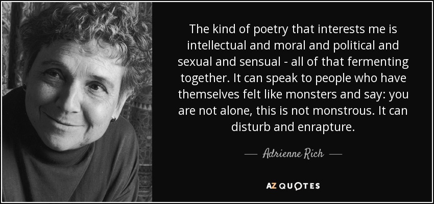 The kind of poetry that interests me is intellectual and moral and political and sexual and sensual - all of that fermenting together. It can speak to people who have themselves felt like monsters and say: you are not alone, this is not monstrous. It can disturb and enrapture. - Adrienne Rich